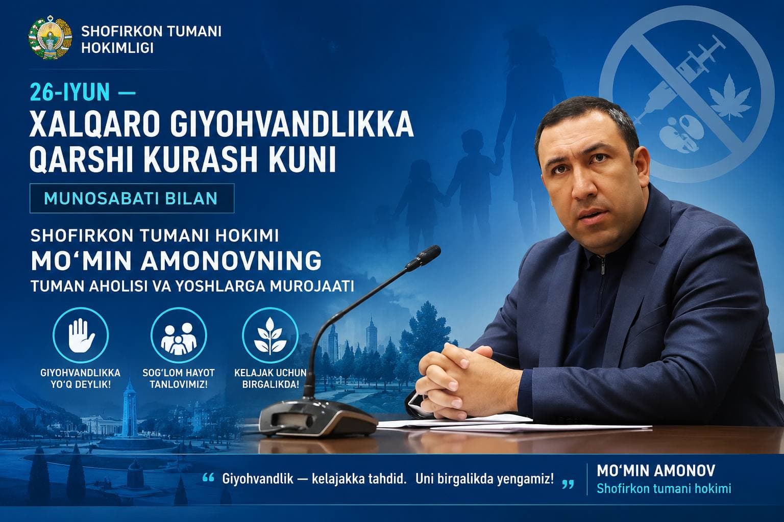 26-iyun — Xalqaro giyohvandlikka qarshi kurash kuni munosabati bilan Shofirkon tumani hokimi Mo‘min Amonovning tuman aholisi va yoshlarga murojaati